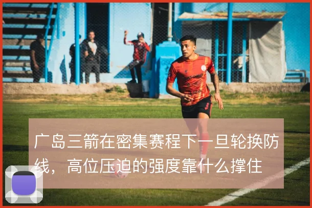广岛三箭在密集赛程下一旦轮换防线,高位压迫的强度靠什么撑住
