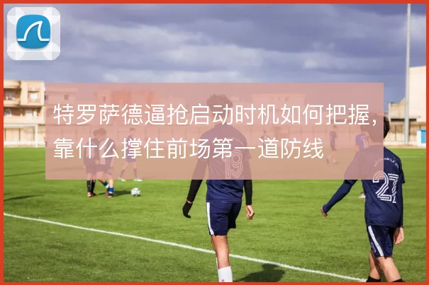 特罗萨德逼抢启动时机如何把握,靠什么撑住前场第一道防线