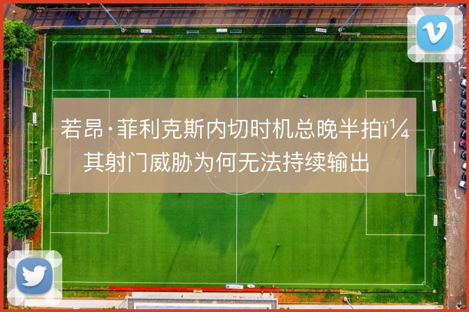 若昂·菲利克斯内切时机总晚半拍,其射门威胁为何无法持续输出