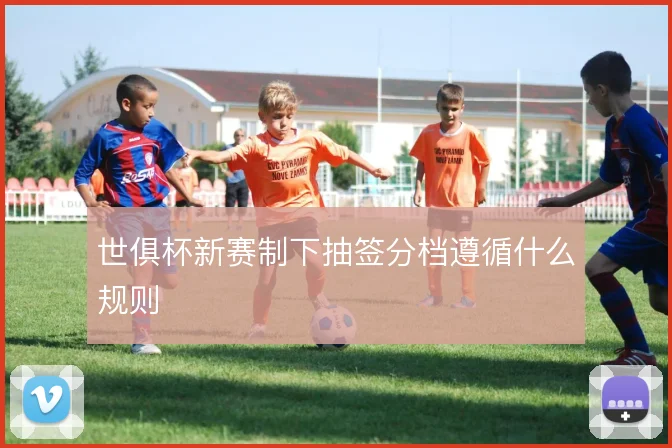 世俱杯新赛制下抽签分档遵循什么规则