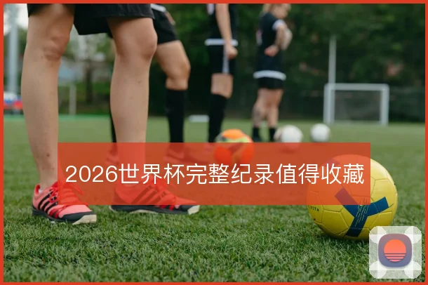 2026世界杯完整纪录值得收藏