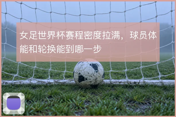 女足世界杯赛程密度拉满，球员体能和轮换能到哪一步