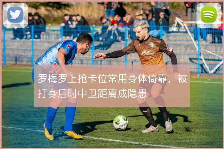 罗梅罗上抢卡位常用身体倚靠，被打身后时中卫距离成隐患
