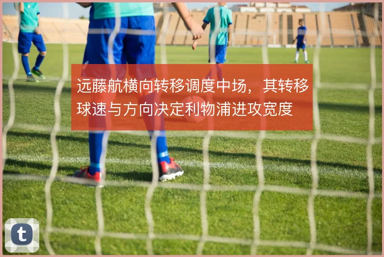 远藤航横向转移调度中场,其转移球速与方向决定利物浦进攻宽度