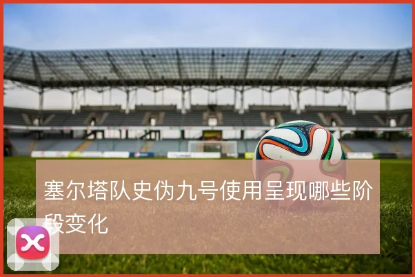 塞尔塔队史伪九号使用呈现哪些阶段变化