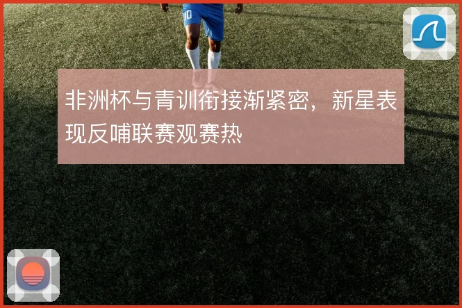 非洲杯与青训衔接渐紧密，新星表现反哺联赛观赛热