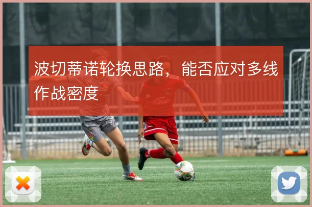 波切蒂诺轮换思路，能否应对多线作战密度