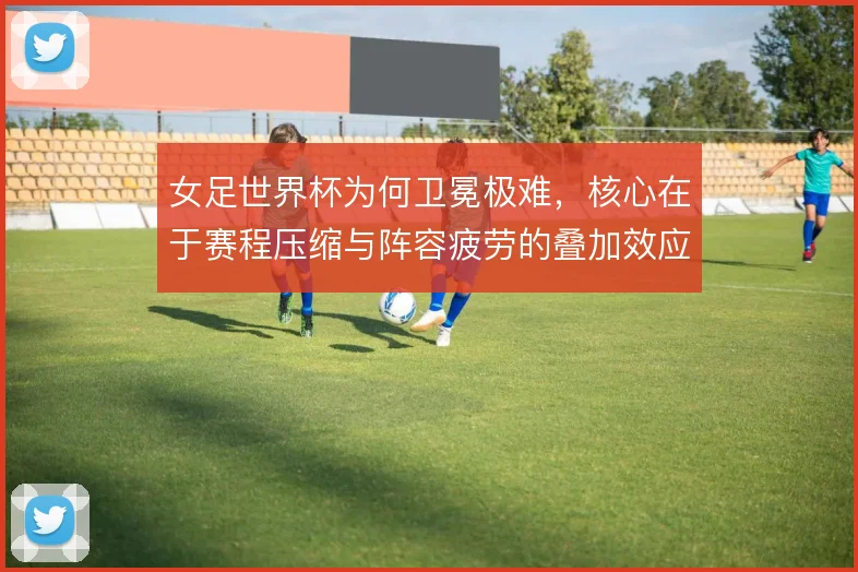 女足世界杯为何卫冕极难，核心在于赛程压缩与阵容疲劳的叠加效应