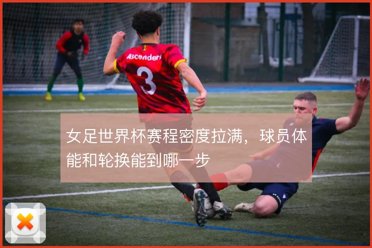 女足世界杯赛程密度拉满,球员体能和轮换能到哪一步