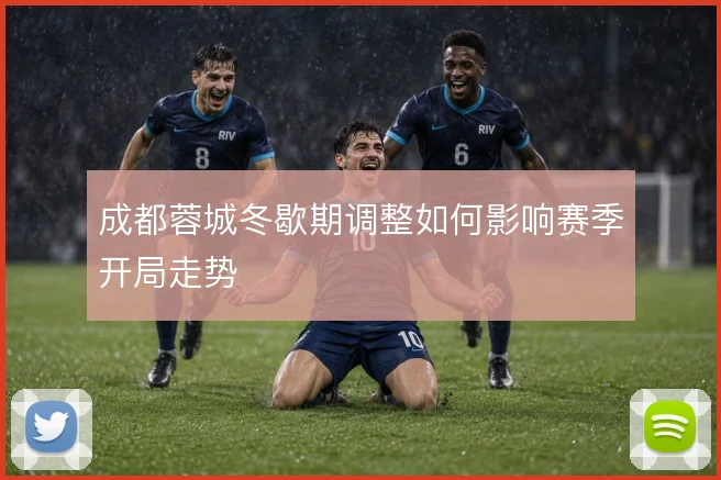 成都蓉城冬歇期调整如何影响赛季开局走势