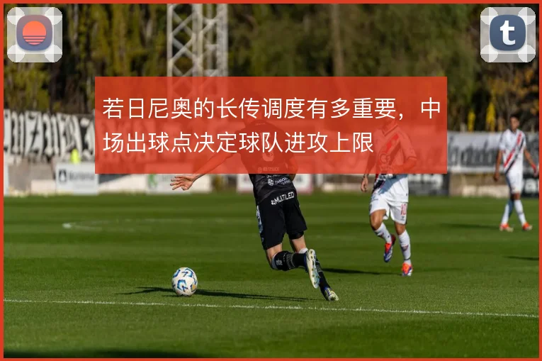 若日尼奥的长传调度有多重要，中场出球点决定球队进攻上限
