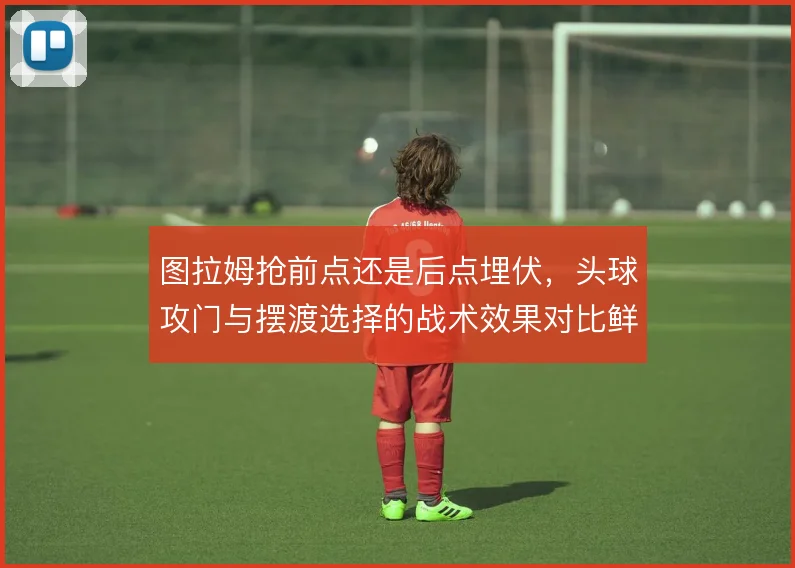 图拉姆抢前点还是后点埋伏，头球攻门与摆渡选择的战术效果对比鲜明