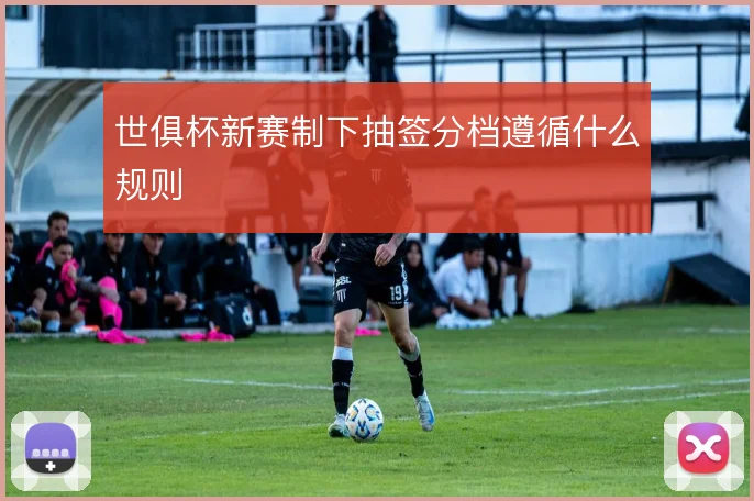 世俱杯新赛制下抽签分档遵循什么规则