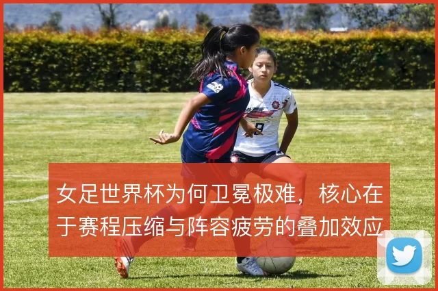 女足世界杯为何卫冕极难,核心在于赛程压缩与阵容疲劳的叠加效应