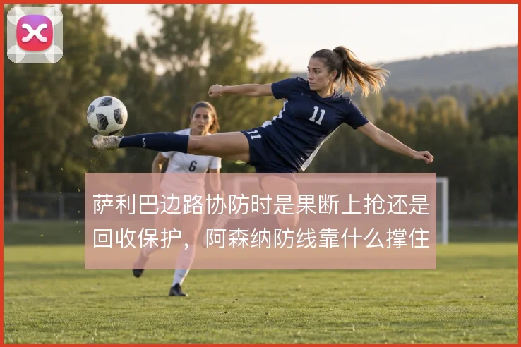 萨利巴边路协防时是果断上抢还是回收保护,阿森纳防线靠什么撑住宽度