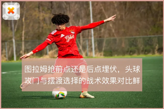 图拉姆抢前点还是后点埋伏，头球攻门与摆渡选择的战术效果对比鲜明
