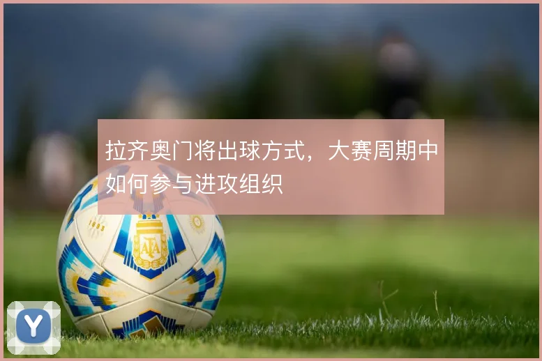 拉齐奥门将出球方式，大赛周期中如何参与进攻组织