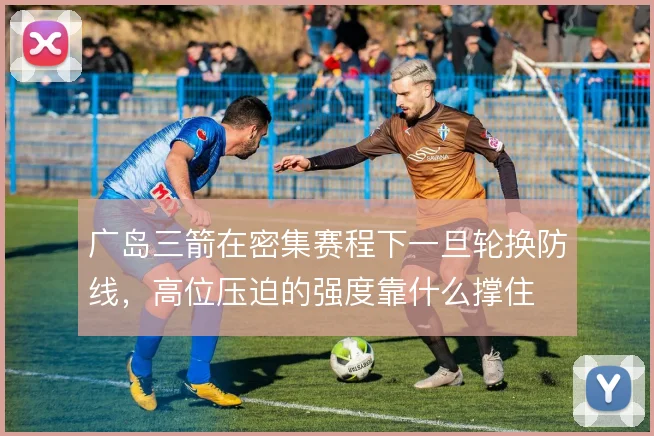 广岛三箭在密集赛程下一旦轮换防线,高位压迫的强度靠什么撑住