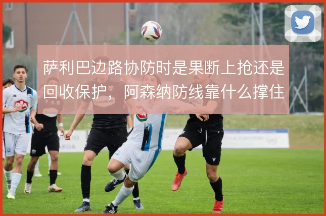 萨利巴边路协防时是果断上抢还是回收保护，阿森纳防线靠什么撑住宽度