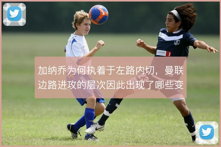 加纳乔为何执着于左路内切,曼联边路进攻的层次因此出现了哪些变化