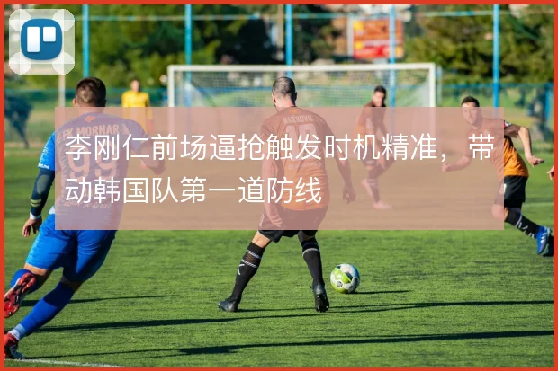 李刚仁前场逼抢触发时机精准,带动韩国队第一道防线